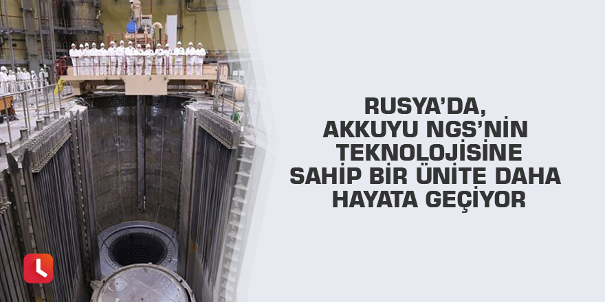 Rusya’da, Akkuyu NGS’nin teknolojisine sahip bir ünite daha hayata geçiyor