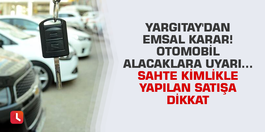 Yargıtay'dan emsal karar! Otomobil alacaklara uyarı... Sahte kimlikle yapılan satışa dikkat