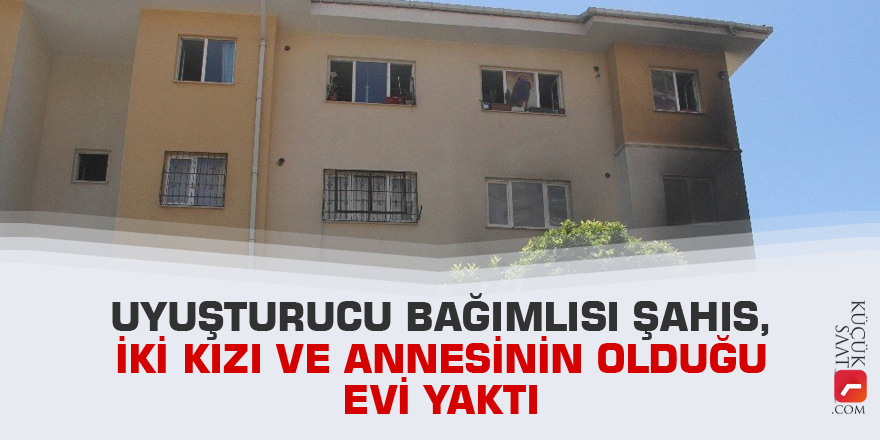 Uyuşturucu bağımlısı şahıs, içinde iki kızı ve annesinin olduğu evi yaktı