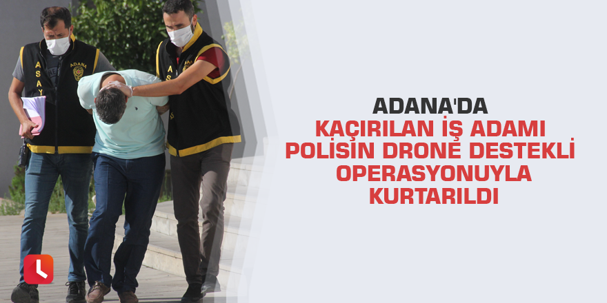 Adana'da kaçırılan iş adamı polisin drone destekli operasyonuyla kurtarıldı