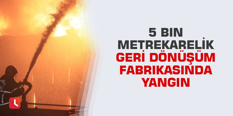 5 bin metrekarelik geri dönüşüm fabrikasında yangın