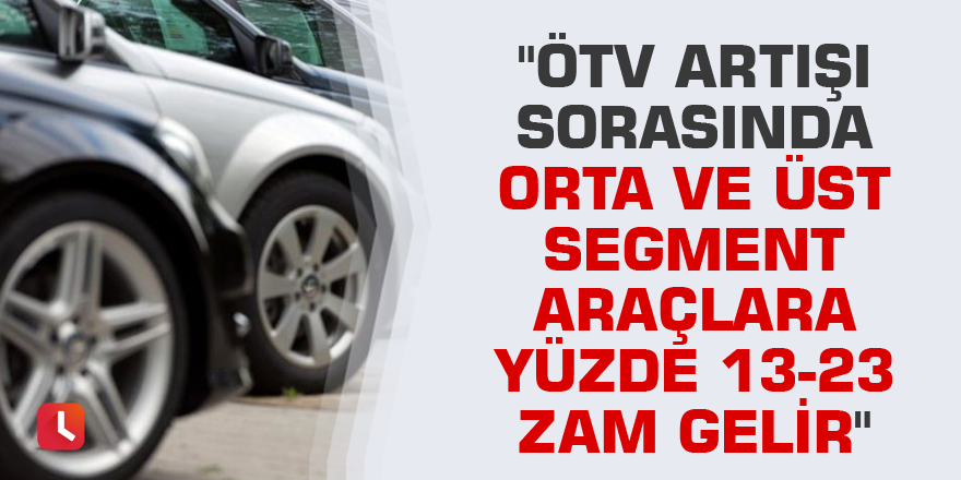 "ÖTV artışı sorasında orta ve üst segment araçlara yüzde 13-23 zam gelir"