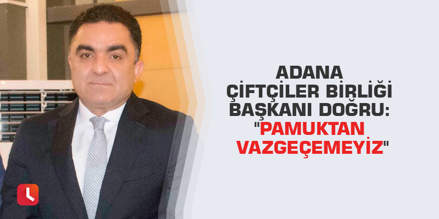 Adana Çiftçiler Birliği Başkanı Doğru: "Pamuktan vazgeçemeyiz"