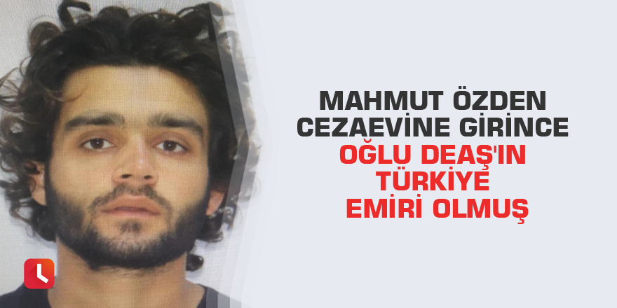 Mahmut Özden cezaevine girince oğlu DEAŞ'ın Türkiye emiri olmuş