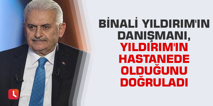 Binali Yıldırım'ın danışmanı, Yıldırım'ın hastanede olduğunu doğruladı