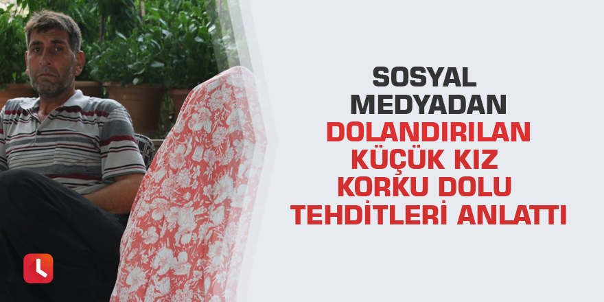 Sosyal medyadan dolandırılan küçük kız korku dolu tehditleri anlattı