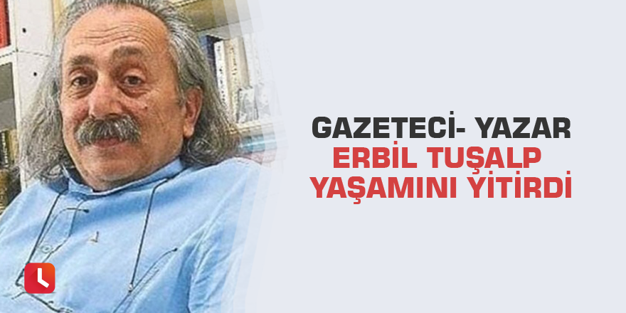 Gazeteci- Yazar Erbil Tuşalp yaşamını yitirdi