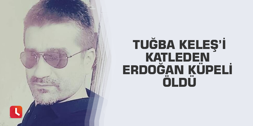 Tuğba Keleş’i katleden Erdoğan Küpeli öldü