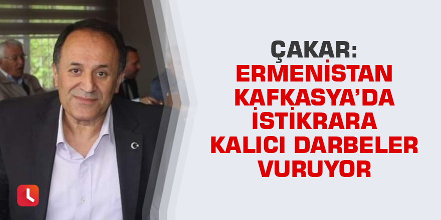 Çakar: Ermenistan Kafkasya’da istikrara kalıcı darbeler vuruyor