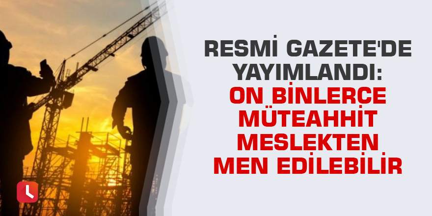 Resmi Gazete'de yayımlandı: On binlerce müteahhit meslekten men edilebilir