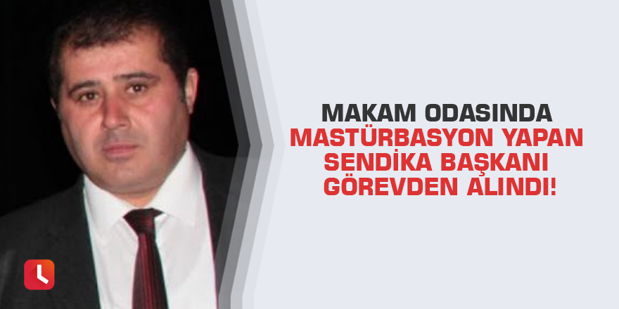 Makam odasında mastürbasyon yapan sendika başkanı görevden alındı!