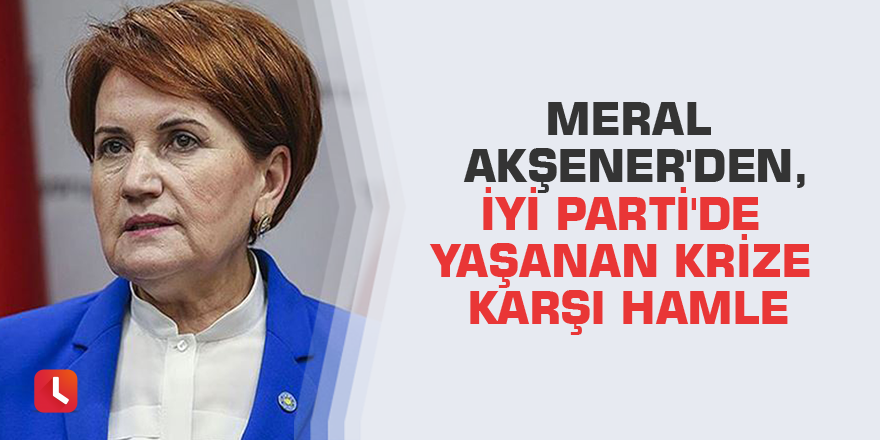 Meral Akşener'den, İYİ Parti'de yaşanan krize karşı hamle