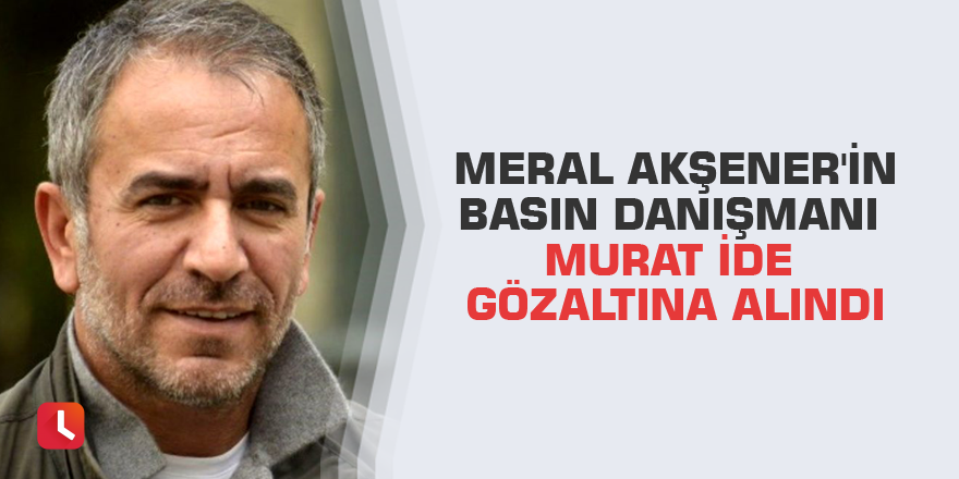 Meral Akşener'in basın danışmanı Murat İde gözaltına alındı