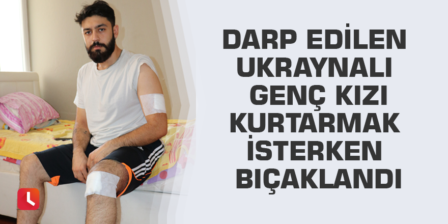 Darp edilen Ukraynalı genç kızı kurtarmak isterken bıçaklandı