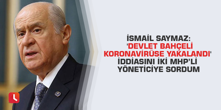 İsmail Saymaz: 'Devlet Bahçeli koronavirüse yakalandı' iddiasını iki MHP’li yöneticiye sordum