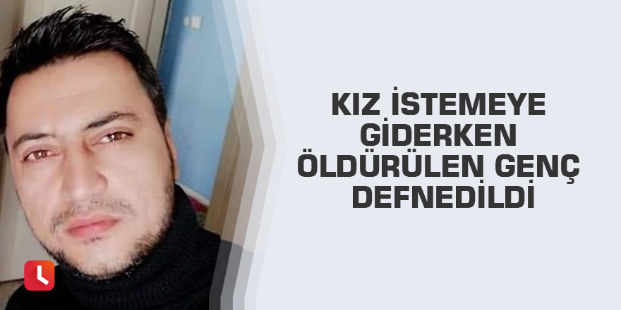 Kız istemeye giderken öldürülen genç defnedildi