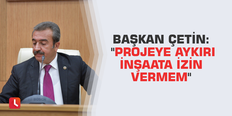 Başkan Çetin: "Projeye aykırı inşaata izin vermem"