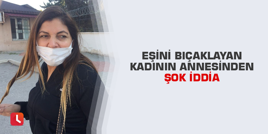 Eşini bıçaklayan kadının annesinden şok iddia