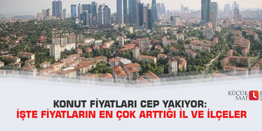 Konut fiyatları cep yakıyor: İşte fiyatların en çok arttığı il ve ilçeler