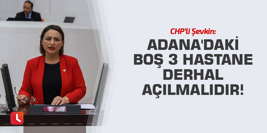 Şevkin: Adana'daki boş 3 hastane derhal açılmalıdır!