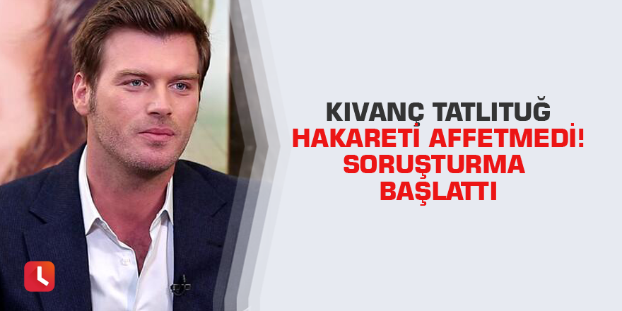 Kıvanç Tatlıtuğ hakareti affetmedi! Soruşturma başlattı