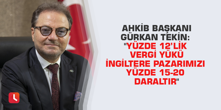 AHKİB Başkanı Gürkan Tekin: "Yüzde 12’lik vergi yükü İngiltere pazarımızı yüzde 15-20 daraltır"