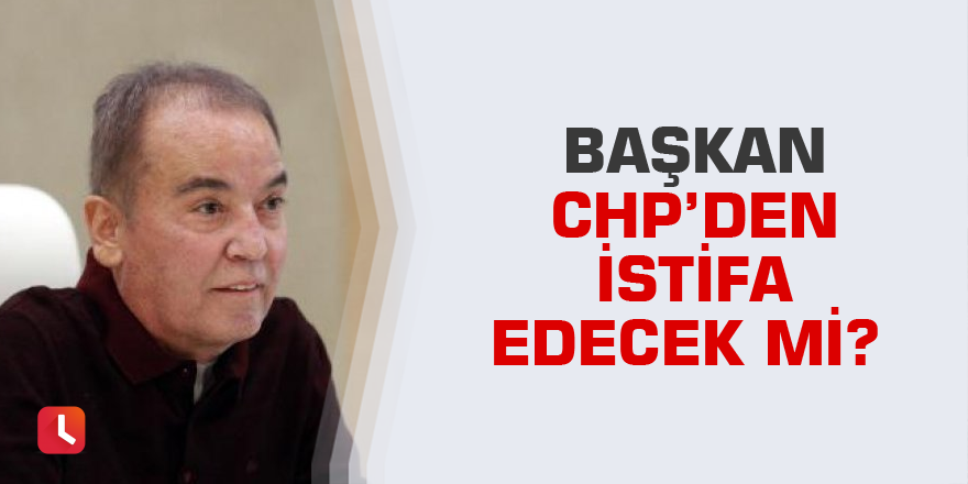 Başkan CHP’den istifa edecek mi?