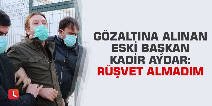 Gözaltına alınan eski Başkan Kadir Aydar, "Rüşvet almadım" diye bağırdı