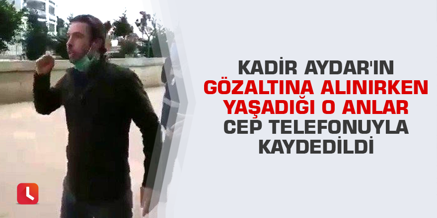 Kadir Aydar'ın gözaltına alınırken yaşadığı o anlar cep telefonuyla kaydedildi