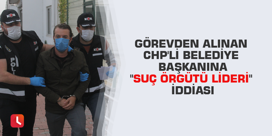 Görevden alınan CHP'li belediye başkanına "suç örgütü lideri" iddiası