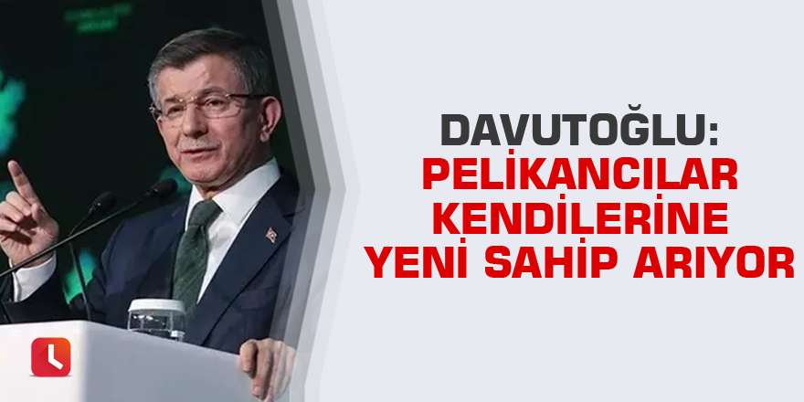 Davutoğlu: Pelikancılar kendilerine yeni sahip arıyor