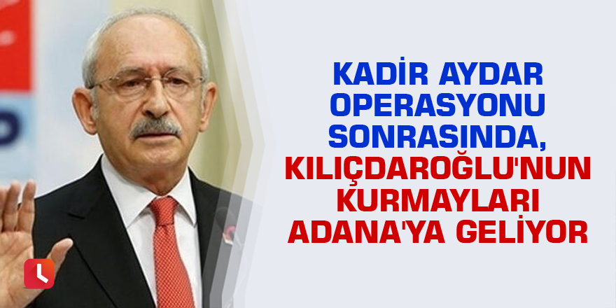 Kadir Aydar operasyonu sonrasında, Kılıçdaroğlu'nun kurmayları Adana'ya geliyor