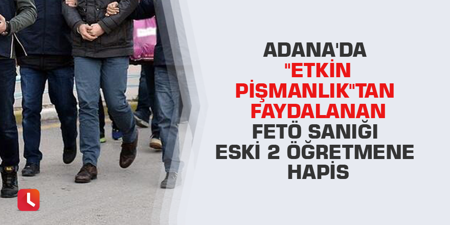 Adana'da "etkin pişmanlık"tan faydalanan FETÖ sanığı eski 2 öğretmene hapis