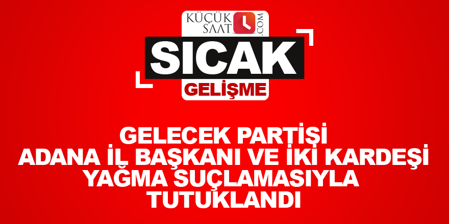 Gelecek Partisi Adana İl Başkanı ve iki kardeşi yağma suçlamasıyla tutuklandı