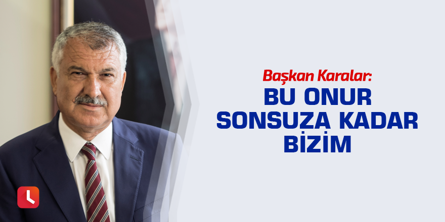 Başkan Karalar: Bu onur sonsuza kadar bizim