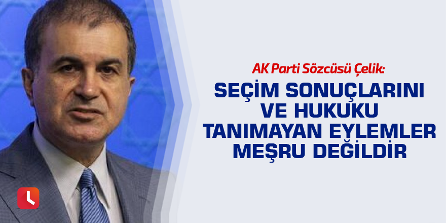 Çelik: Seçim sonuçlarını ve hukuku tanımayan eylemler meşru değildir