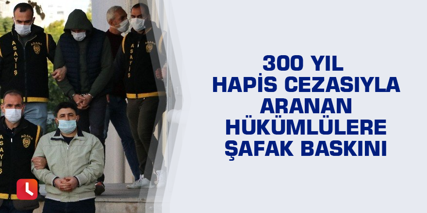 300 yıl hapis cezasıyla aranan hükümlülere şafak baskını