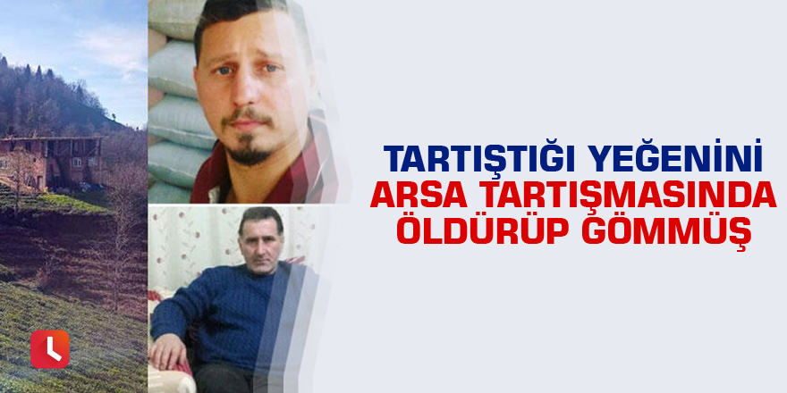 Tartıştığı yeğenini arsa tartışmasında öldürüp gömmüş