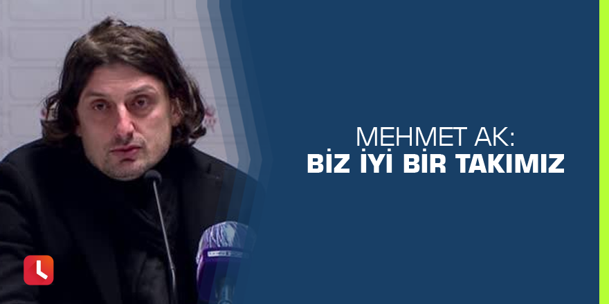 Mehmet Ak: Biz iyi bir takımız