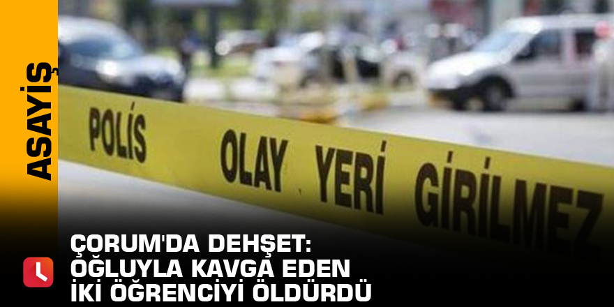 Çorum'da dehşet: Oğluyla kavga eden iki öğrenciyi öldürdü