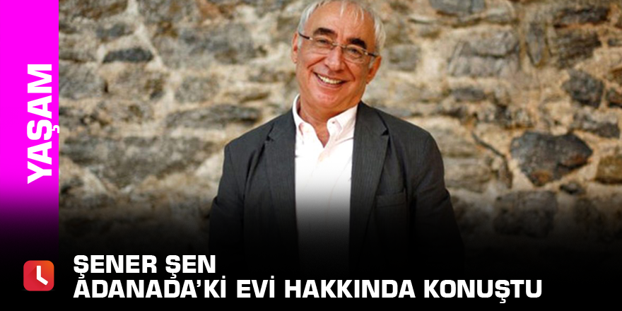 Şener Şen Adanada’ki evi hakkında konuştu