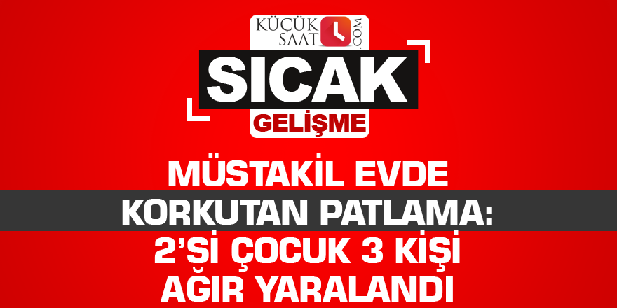 Müstakil evde korkutan patlama: 2’si çocuk 3 kişi ağır yaralandı