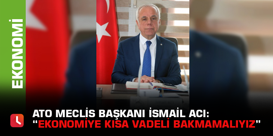 ATO Meclis Başkanı İsmail Acı: “Ekonomiye kısa vadeli bakmamalıyız”