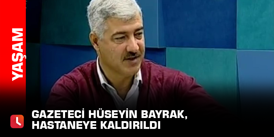 Gazeteci Hüseyin Bayrak, hastaneye kaldırıldı