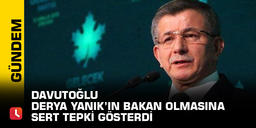 Davutoğlu Derya Yanık’ın bakan olmasına sert tepki gösterdi