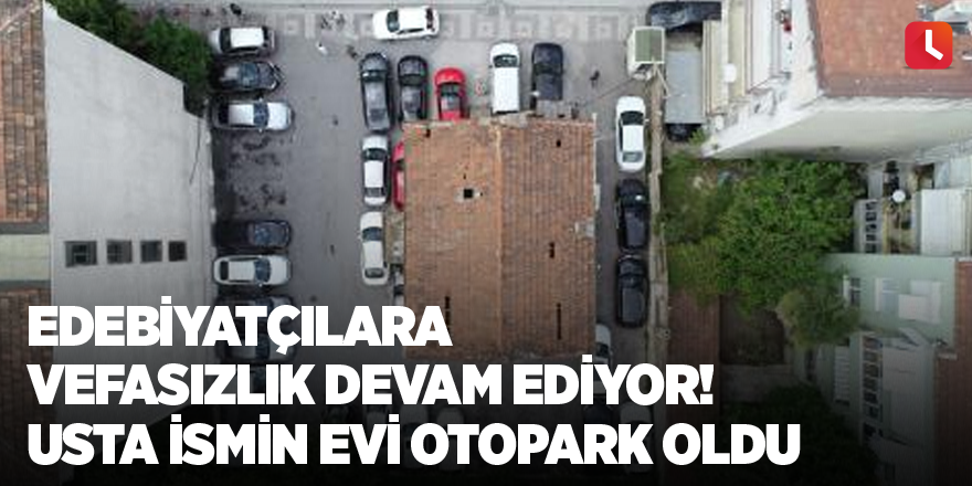 Edebiyatçılara vefasızlık devam ediyor! Usta ismin evi otopark oldu