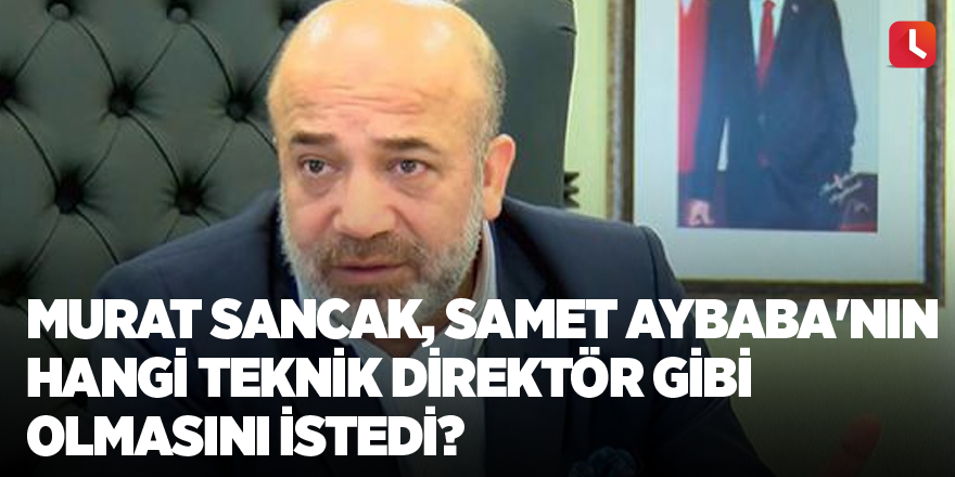 Murat Sancak, Samet Aybaba'nın hangi teknik direktör gibi olmasını istedi?