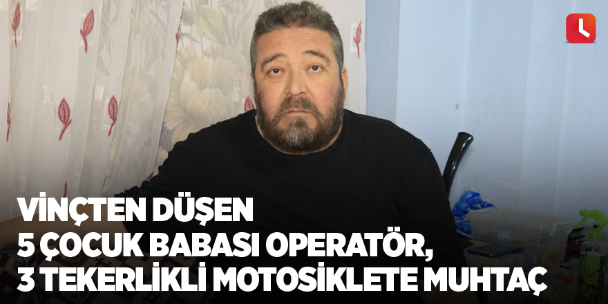 Vinçten düşen 5 çocuk babası operatör, 3 tekerlikli motosiklete muhtaç