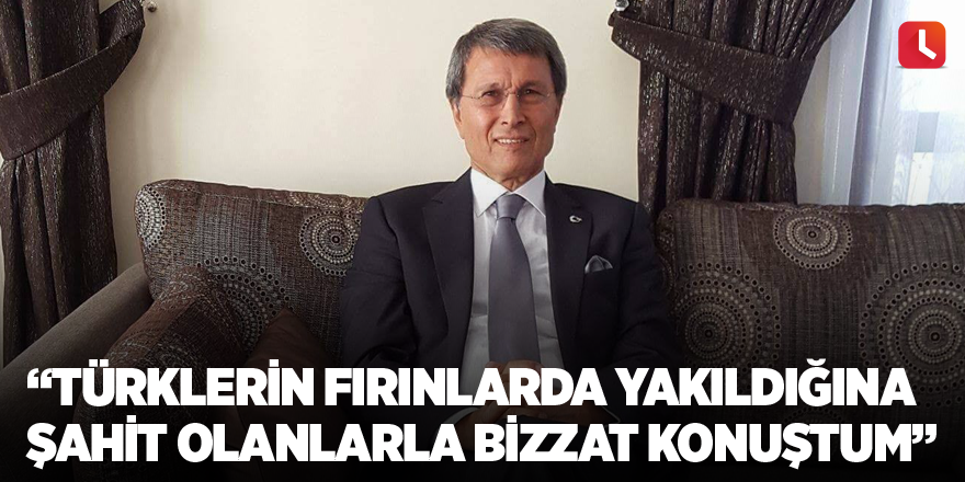 “Türklerin fırınlarda yakıldığına şahit olanlarla bizzat konuştum”