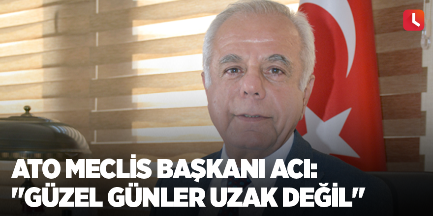 ATO Meclis Başkanı Acı: "Güzel günler uzak değil"